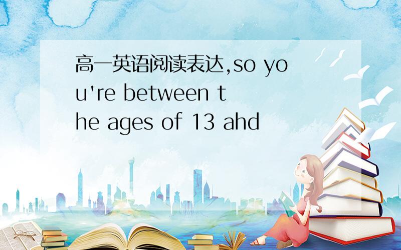 高一英语阅读表达,so you're between the ages of 13 ahd