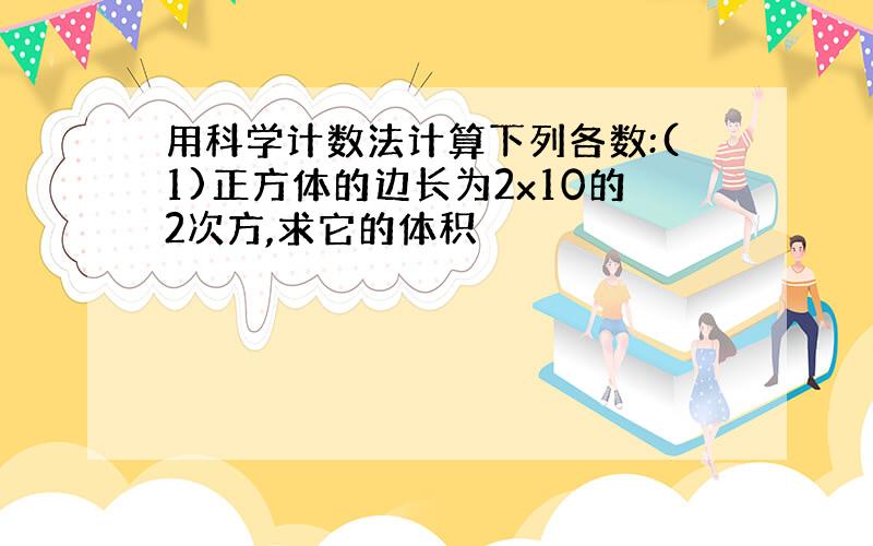 用科学计数法计算下列各数:(1)正方体的边长为2x10的2次方,求它的体积