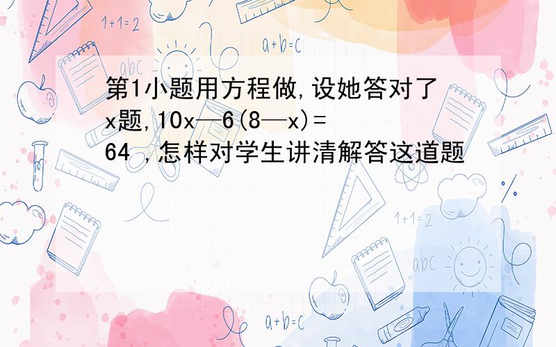 第1小题用方程做,设她答对了x题,10x—6(8—x)=64 ,怎样对学生讲清解答这道题