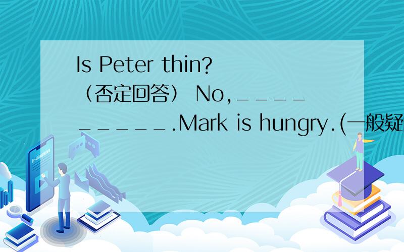 Is Peter thin?（否定回答） No,_________.Mark is hungry.(一般疑问句) ___