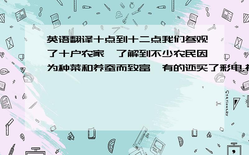 英语翻译十点到十二点我们参观了十户农家,了解到不少农民因为种菜和养蚕而致富,有的还买了彩电.祝愿他们能生活得越来越好!