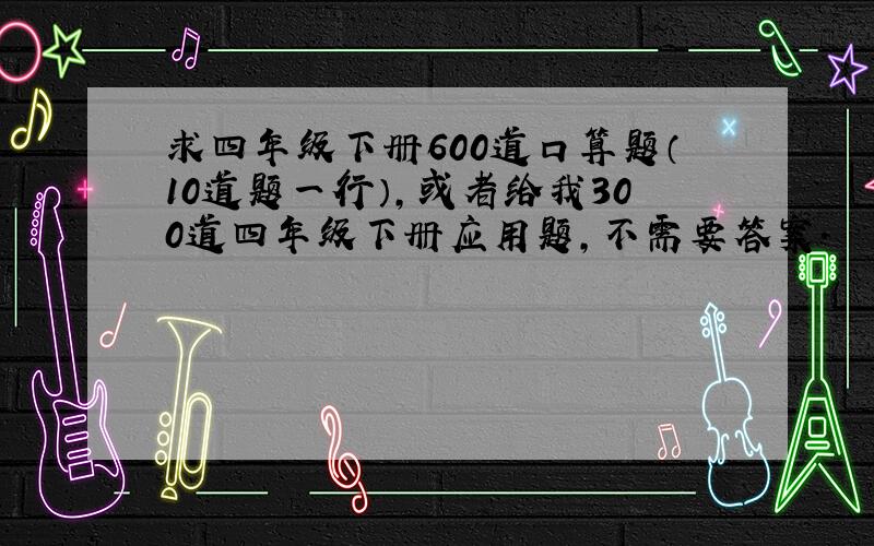 求四年级下册600道口算题（10道题一行）,或者给我300道四年级下册应用题,不需要答案.