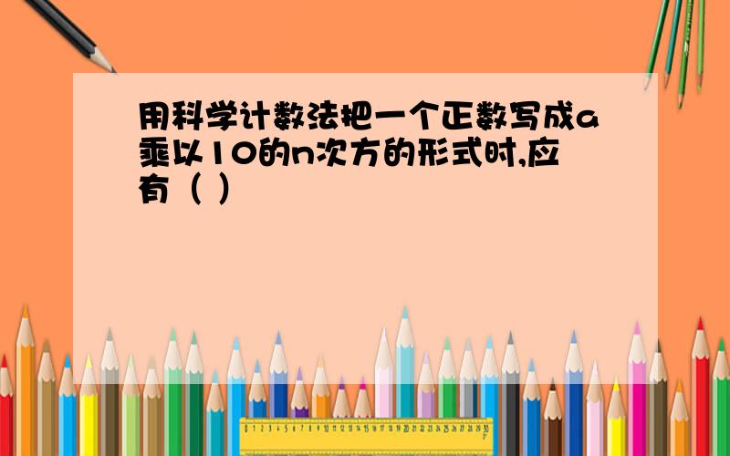 用科学计数法把一个正数写成a乘以10的n次方的形式时,应有（ ）