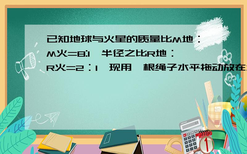 已知地球与火星的质量比M地：M火=8:1,半径之比R地：R火=2：1,现用一根绳子水平拖动放在地球表面