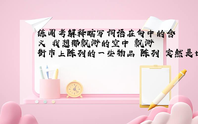 练闯考解释瞎写词语在句中的含义 我想那飘渺的空中 飘渺 街市上陈列的一些物品 陈列 定然是世上是名优的珍奇 珍奇 定然在