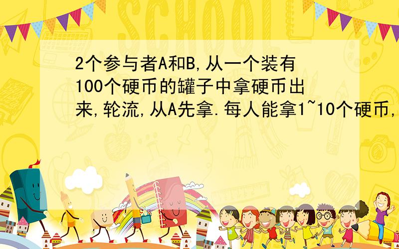 2个参与者A和B,从一个装有100个硬币的罐子中拿硬币出来,轮流,从A先拿.每人能拿1~10个硬币,最后把硬币取干净的人