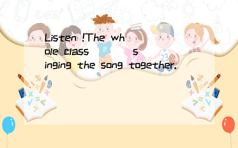 Listen !The whole class____singing the song together.