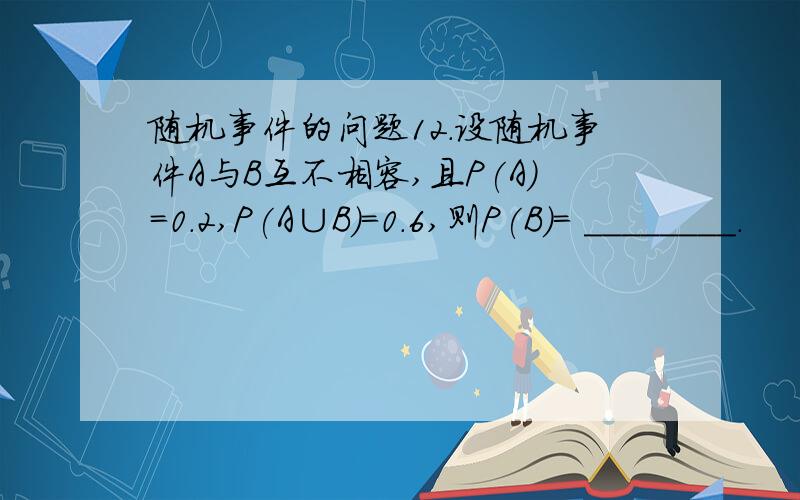 随机事件的问题12．设随机事件A与B互不相容,且P(A)=0.2,P(A∪B)=0.6,则P(B)= ________.