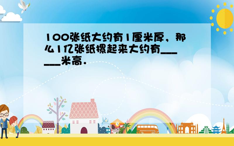 100张纸大约有1厘米厚，那么1亿张纸摞起来大约有______米高．