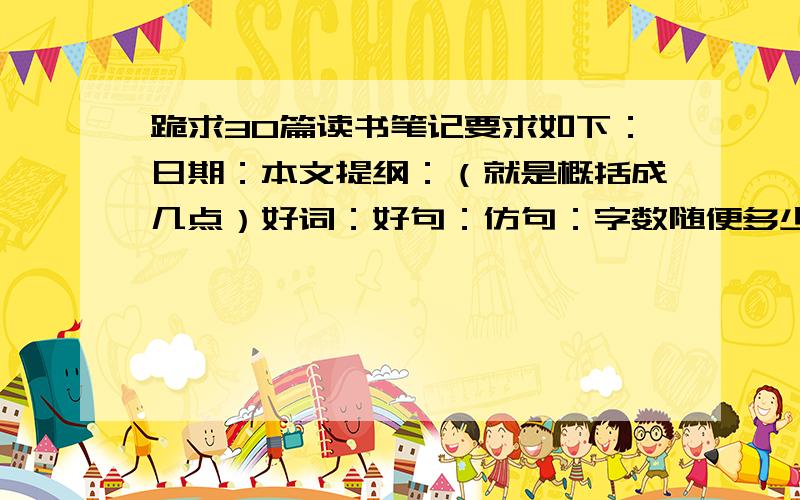 跪求30篇读书笔记要求如下：日期：本文提纲：（就是概括成几点）好词：好句：仿句：字数随便多少 100字都OK