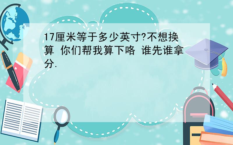 17厘米等于多少英寸?不想换算 你们帮我算下咯 谁先谁拿分.