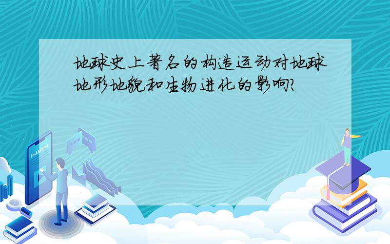 地球史上著名的构造运动对地球地形地貌和生物进化的影响?