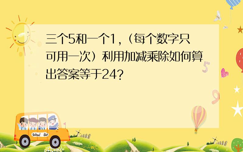 三个5和一个1,（每个数字只可用一次）利用加减乘除如何算出答案等于24?