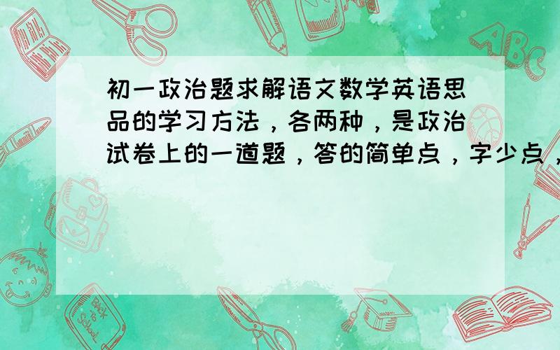 初一政治题求解语文数学英语思品的学习方法，各两种，是政治试卷上的一道题，答的简单点，字少点，15字以内，第一种学习方法要