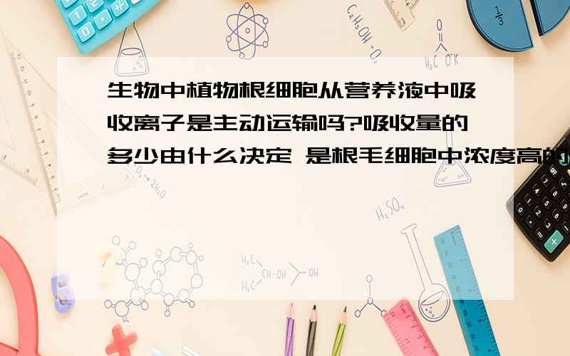 生物中植物根细胞从营养液中吸收离子是主动运输吗?吸收量的多少由什么决定 是根毛细胞中浓度高的吸收...