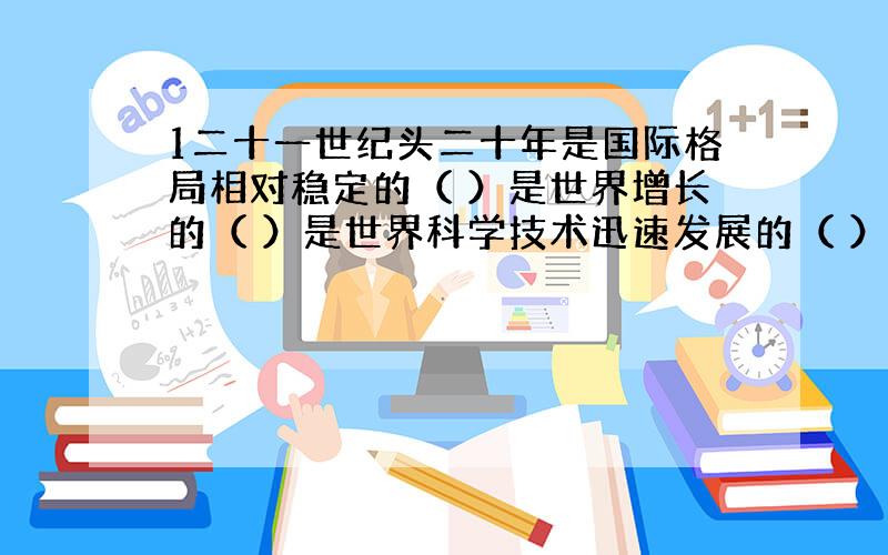 1二十一世纪头二十年是国际格局相对稳定的（ ）是世界增长的（ ）是世界科学技术迅速发展的（ ）