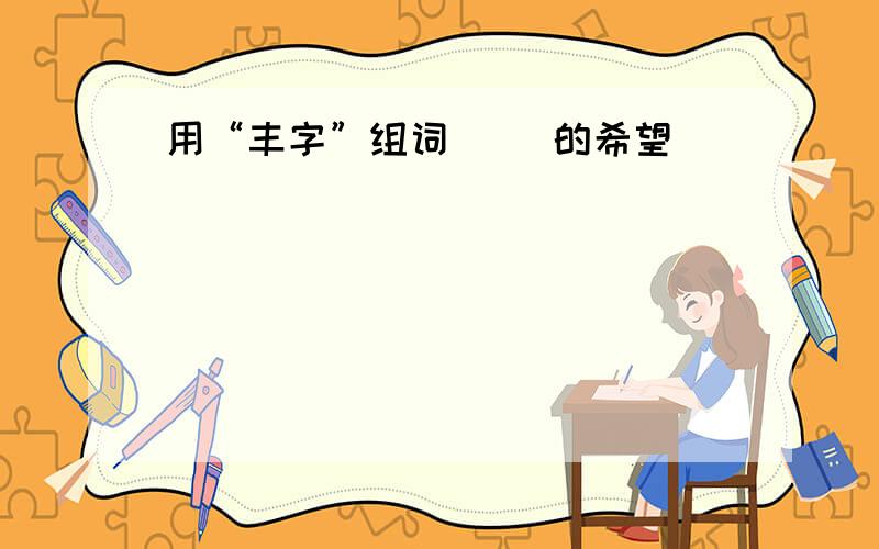 用“丰字”组词 （）的希望