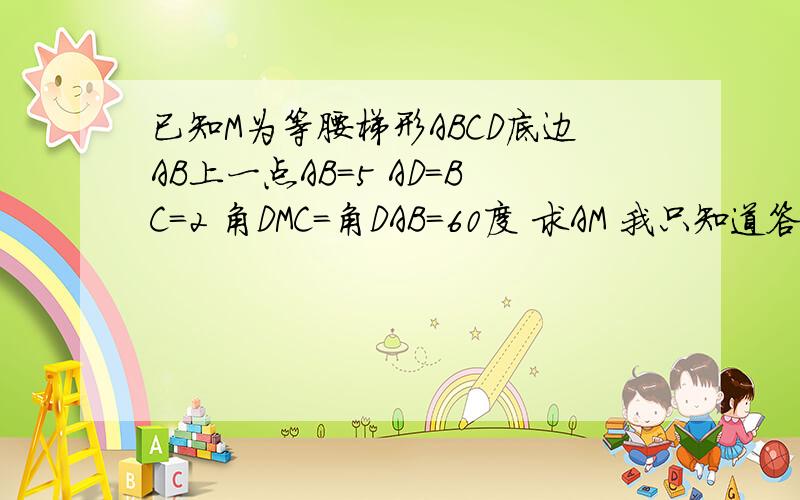 已知M为等腰梯形ABCD底边AB上一点AB＝5 AD=BC=2 角DMC=角DAB＝60度 求AM 我只知道答案是1 或