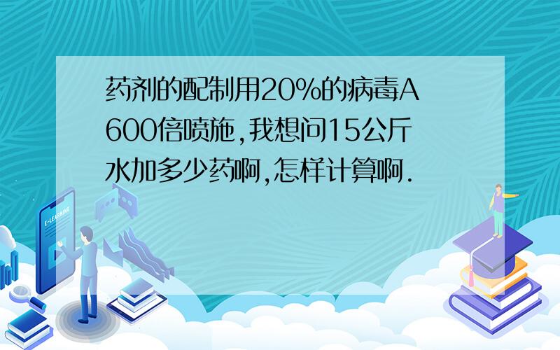 药剂的配制用20%的病毒A 600倍喷施,我想问15公斤水加多少药啊,怎样计算啊.