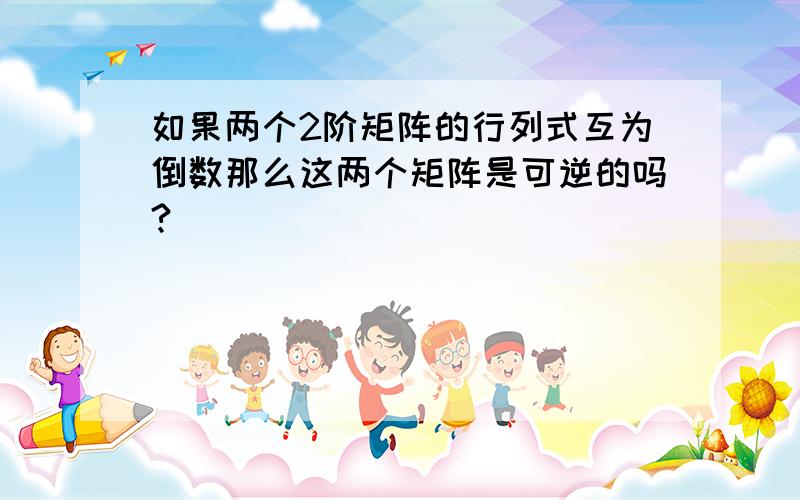 如果两个2阶矩阵的行列式互为倒数那么这两个矩阵是可逆的吗?