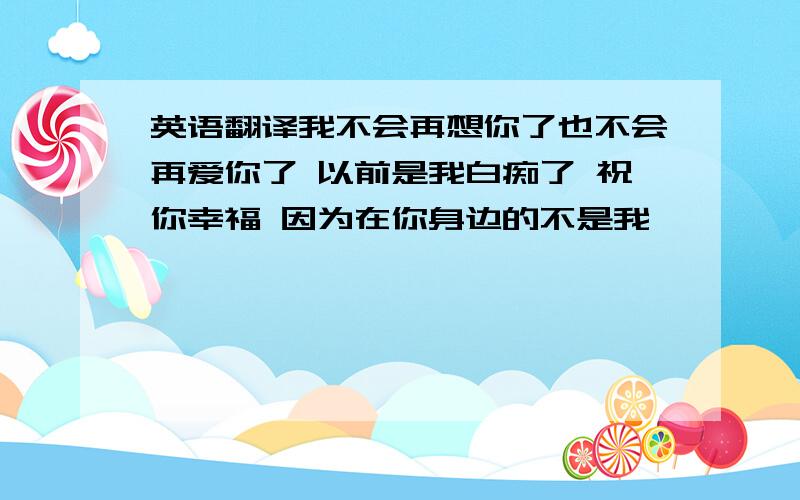 英语翻译我不会再想你了也不会再爱你了 以前是我白痴了 祝你幸福 因为在你身边的不是我