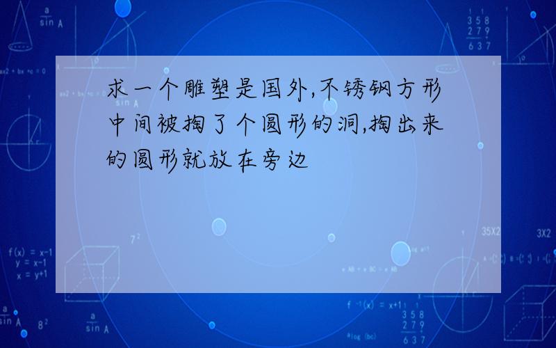 求一个雕塑是国外,不锈钢方形中间被掏了个圆形的洞,掏出来的圆形就放在旁边