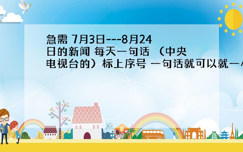 急需 7月3日---8月24日的新闻 每天一句话 （中央电视台的）标上序号 一句话就可以就一小句 快 谢谢啦!