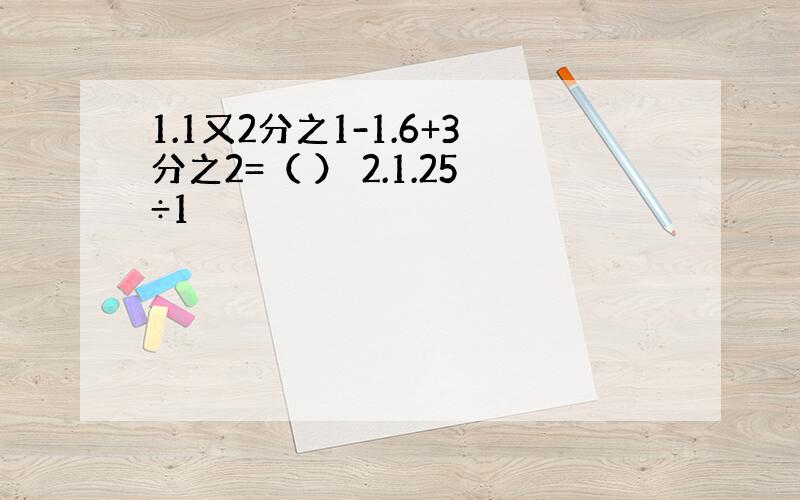 1.1又2分之1-1.6+3分之2=（ ） 2.1.25÷1