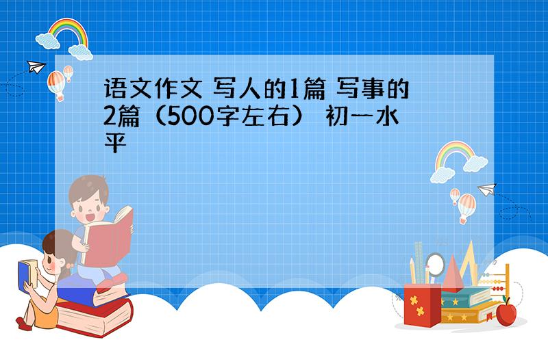 语文作文 写人的1篇 写事的2篇（500字左右） 初一水平