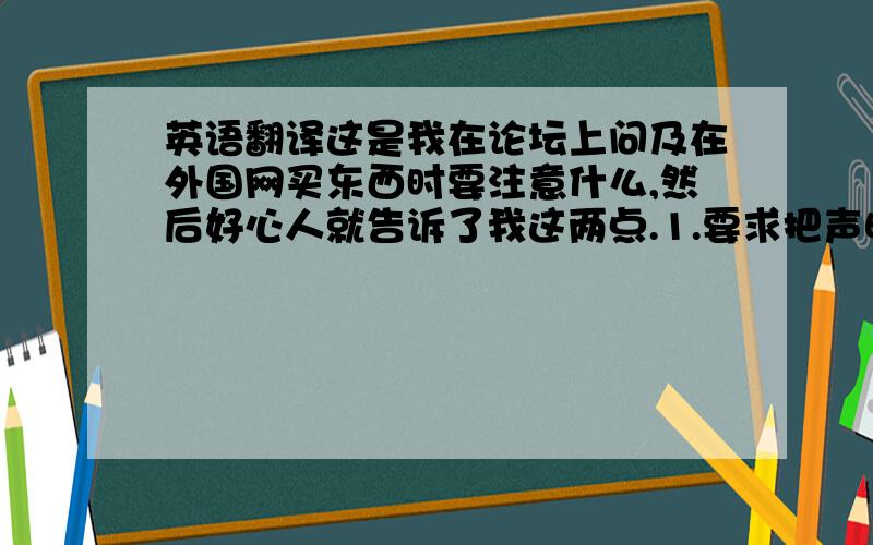 英语翻译这是我在论坛上问及在外国网买东西时要注意什么,然后好心人就告诉了我这两点.1.要求把声明价格填低,填实际价格的%