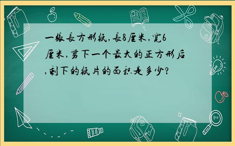 一张长方形纸,长8厘米,宽6厘米,剪下一个最大的正方形后,剩下的纸片的面积是多少?