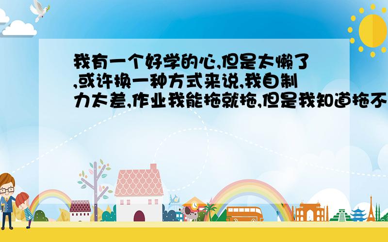 我有一个好学的心,但是太懒了,或许换一种方式来说,我自制力太差,作业我能拖就拖,但是我知道拖不对,但是还是仍不住,所以就