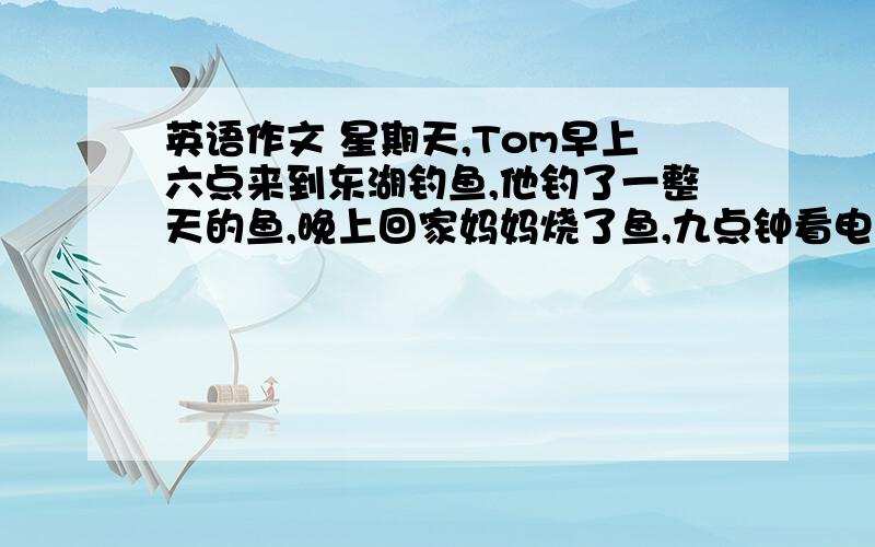 英语作文 星期天,Tom早上六点来到东湖钓鱼,他钓了一整天的鱼,晚上回家妈妈烧了鱼,九点钟看电视.急