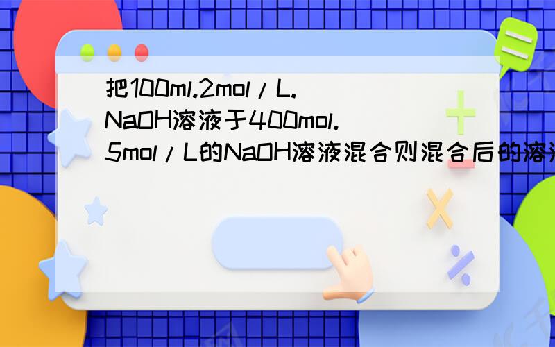 把100ml.2mol/L.NaOH溶液于400mol.5mol/L的NaOH溶液混合则混合后的溶液中NaOH的物质的量