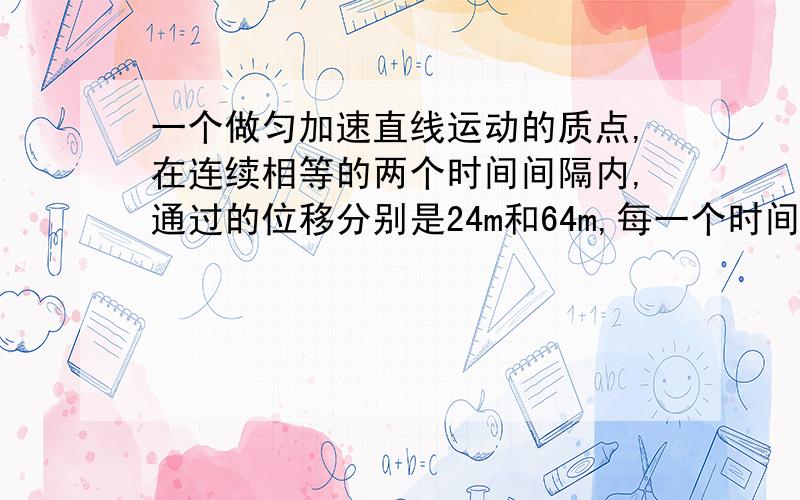 一个做匀加速直线运动的质点,在连续相等的两个时间间隔内,通过的位移分别是24m和64m,每一个时间间隔为4s,质点在这两