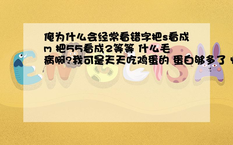 俺为什么会经常看错字把s看成m 把55看成2等等 什么毛病啊?我可是天天吃鸡蛋的 蛋白够多了 怀疑吃多了坏了脑袋和眼睛