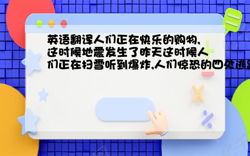 英语翻译人们正在快乐的购物,这时候地震发生了昨天这时候人们正在扫雪听到爆炸,人们惊恐的四处逃跑妈妈做饭时,爸爸却在上网聊