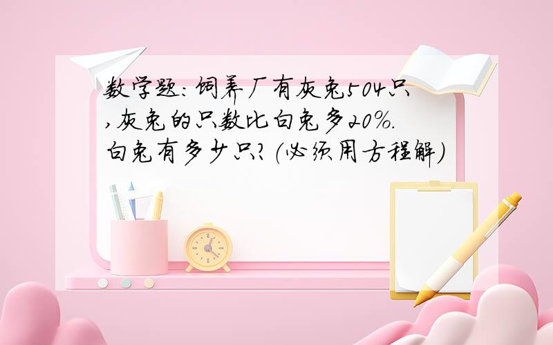 数学题：饲养厂有灰兔504只,灰兔的只数比白兔多20%.白兔有多少只?（必须用方程解）