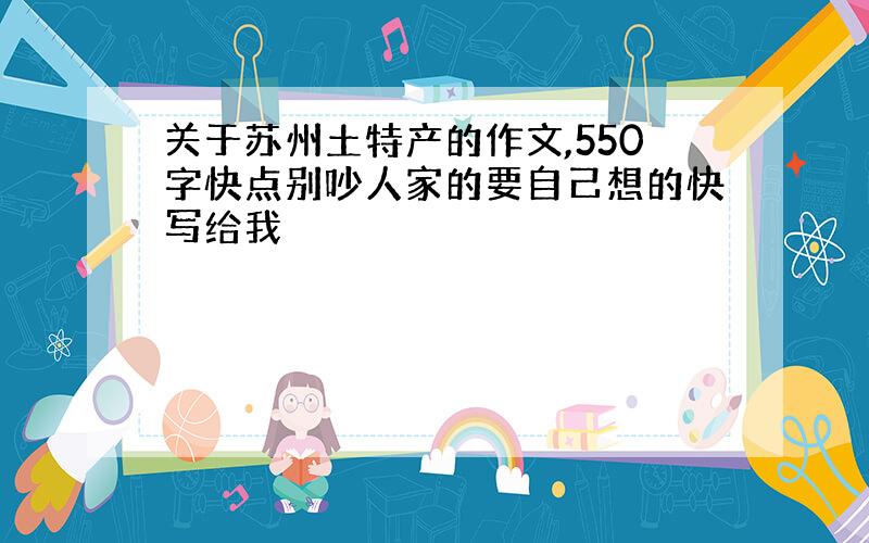 关于苏州土特产的作文,550字快点别吵人家的要自己想的快写给我