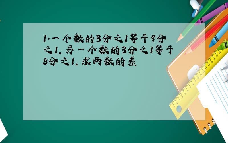 1.一个数的3分之1等于9分之1,另一个数的3分之1等于8分之1,求两数的差