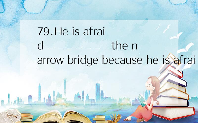 79.He is afraid _______the narrow bridge because he is afrai