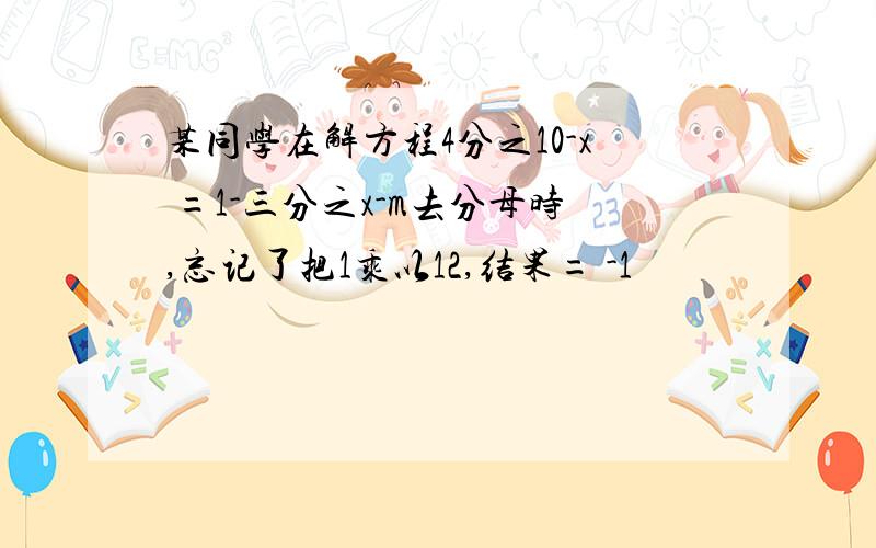 某同学在解方程4分之10-x =1-三分之x-m去分母时,忘记了把1乘以12,结果= -1