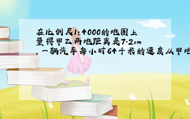 在比例尺1：4000的地图上量得甲乙两地距离是7.2cm,一辆汽车每小时64千米的速度从甲地到乙地要几小时