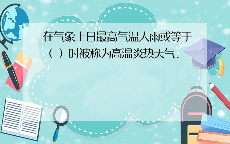 在气象上日最高气温大雨或等于（ ）时被称为高温炎热天气.