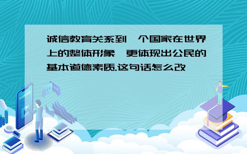 诚信教育关系到一个国家在世界上的整体形象,更体现出公民的基本道德素质.这句话怎么改