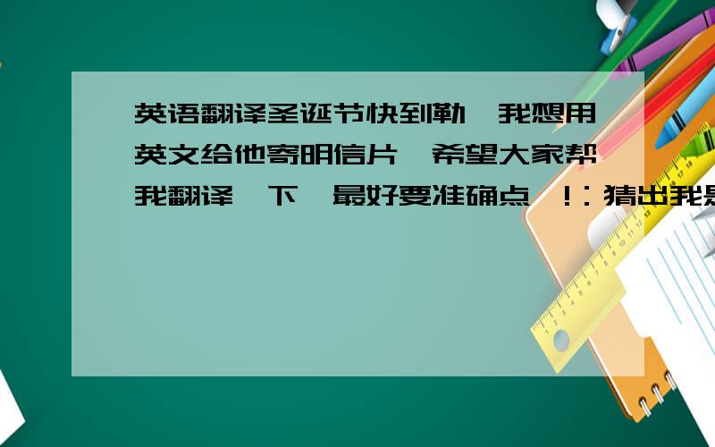 英语翻译圣诞节快到勒,我想用英文给他寄明信片…希望大家帮我翻译一下,最好要准确点噢!：猜出我是谁勒么?跟你认识很久勒…有