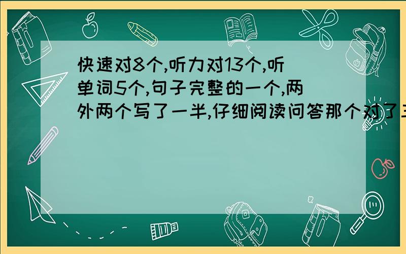 快速对8个,听力对13个,听单词5个,句子完整的一个,两外两个写了一半,仔细阅读问答那个对了三个,选项对6个,完形对了1