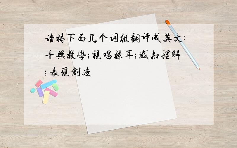 请将下面几个词组翻译成英文:音乐教学;视唱练耳;感知理解;表现创造