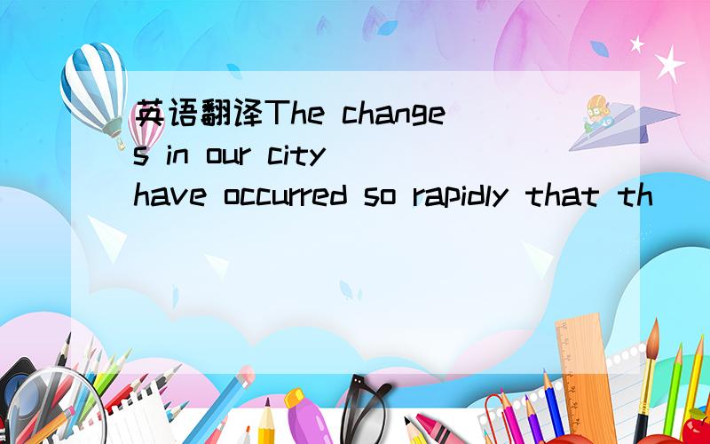 英语翻译The changes in our city have occurred so rapidly that th