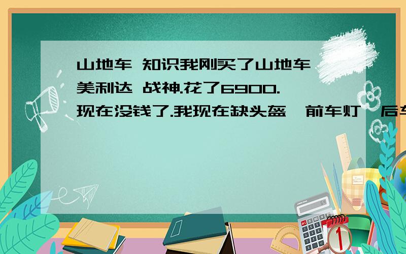 山地车 知识我刚买了山地车 美利达 战神.花了6900.现在没钱了.我现在缺头盔,前车灯,后车灯.我希望便宜点.因为车子